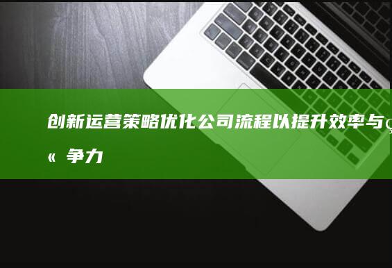 创新运营策略：优化公司流程以提升效率与竞争力